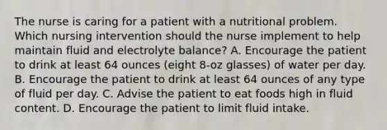 The nurse is caring for a patient with a nutritional problem. Which nursing intervention should the nurse implement to help maintain fluid and electrolyte balance? A. Encourage the patient to drink at least 64 ounces (eight 8-oz glasses) of water per day. B. Encourage the patient to drink at least 64 ounces of any type of fluid per day. C. Advise the patient to eat foods high in fluid content. D. Encourage the patient to limit fluid intake.