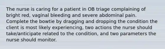 The nurse is caring for a patient in OB triage complaining of bright red, vaginal bleeding and severe abdominal pain. Complete the bowtie by dragging and dropping the condition the client is most likely experiencing, two actions the nurse should take/anticipate related to the condition, and two parameters the nurse should monitor.