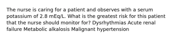 The nurse is caring for a patient and observes with a serum potassium of 2.8 mEq/L. What is the greatest risk for this patient that the nurse should monitor for? Dysrhythmias Acute renal failure Metabolic alkalosis Malignant hypertension