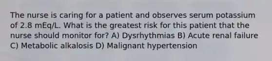 The nurse is caring for a patient and observes serum potassium of 2.8 mEq/L. What is the greatest risk for this patient that the nurse should monitor for? A) Dysrhythmias B) Acute renal failure C) Metabolic alkalosis D) Malignant hypertension