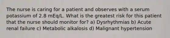 The nurse is caring for a patient and observes with a serum potassium of 2.8 mEq/L. What is the greatest risk for this patient that the nurse should monitor for? a) Dysrhythmias b) Acute renal failure c) Metabolic alkalosis d) Malignant hypertension