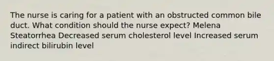 The nurse is caring for a patient with an obstructed common bile duct. What condition should the nurse expect? Melena Steatorrhea Decreased serum cholesterol level Increased serum indirect bilirubin level