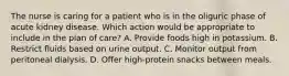 The nurse is caring for a patient who is in the oliguric phase of acute kidney disease. Which action would be appropriate to include in the plan of care? A. Provide foods high in potassium. B. Restrict fluids based on urine output. C. Monitor output from peritoneal dialysis. D. Offer high-protein snacks between meals.