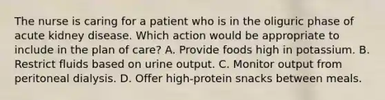 The nurse is caring for a patient who is in the oliguric phase of acute kidney disease. Which action would be appropriate to include in the plan of care? A. Provide foods high in potassium. B. Restrict fluids based on urine output. C. Monitor output from peritoneal dialysis. D. Offer high-protein snacks between meals.