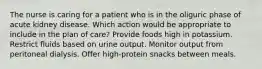 The nurse is caring for a patient who is in the oliguric phase of acute kidney disease. Which action would be appropriate to include in the plan of care? Provide foods high in potassium. Restrict fluids based on urine output. Monitor output from peritoneal dialysis. Offer high-protein snacks between meals.