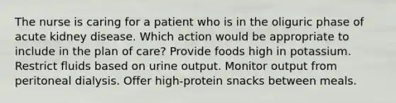 The nurse is caring for a patient who is in the oliguric phase of acute kidney disease. Which action would be appropriate to include in the plan of care? Provide foods high in potassium. Restrict fluids based on urine output. Monitor output from peritoneal dialysis. Offer high-protein snacks between meals.