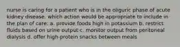 nurse is caring for a patient who is in the oliguric phase of acute kidney disease. which action would be appropriate to include in the plan of care: a. provide foods high in potassium b. restrict fluids based on urine output c. monitor output from peritoneal dialysis d. offer high-protein snacks between meals