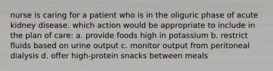 nurse is caring for a patient who is in the oliguric phase of acute kidney disease. which action would be appropriate to include in the plan of care: a. provide foods high in potassium b. restrict fluids based on urine output c. monitor output from peritoneal dialysis d. offer high-protein snacks between meals