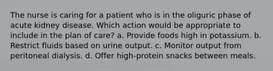 The nurse is caring for a patient who is in the oliguric phase of acute kidney disease. Which action would be appropriate to include in the plan of care? a. Provide foods high in potassium. b. Restrict fluids based on urine output. c. Monitor output from peritoneal dialysis. d. Offer high-protein snacks between meals.