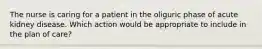 The nurse is caring for a patient in the oliguric phase of acute kidney disease. Which action would be appropriate to include in the plan of care?