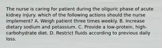 The nurse is caring for patient during the oliguric phase of acute kidney injury. which of the following actions should the nurse implement? A. Weigh patient three times weekly. B. Increase dietary sodium and potassium. C. Provide a low-protein, high-carbohydrate diet. D. Restrict fluids according to previous daily loss.