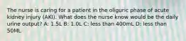 The nurse is caring for a patient in the oliguric phase of acute kidney injury (AKI). What does the nurse know would be the daily urine output? A: 1.5L B: 1.0L C: less than 400mL D: less than 50ML