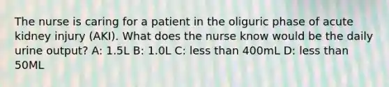 The nurse is caring for a patient in the oliguric phase of acute kidney injury (AKI). What does the nurse know would be the daily urine output? A: 1.5L B: 1.0L C: less than 400mL D: less than 50ML