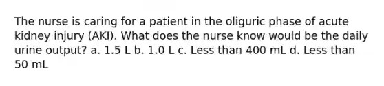 The nurse is caring for a patient in the oliguric phase of acute kidney injury (AKI). What does the nurse know would be the daily urine output? a. 1.5 L b. 1.0 L c. Less than 400 mL d. Less than 50 mL