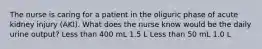 The nurse is caring for a patient in the oliguric phase of acute kidney injury (AKI). What does the nurse know would be the daily urine output? Less than 400 mL 1.5 L Less than 50 mL 1.0 L