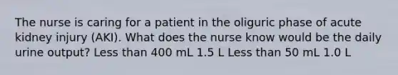 The nurse is caring for a patient in the oliguric phase of acute kidney injury (AKI). What does the nurse know would be the daily urine output? Less than 400 mL 1.5 L Less than 50 mL 1.0 L