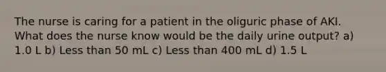 The nurse is caring for a patient in the oliguric phase of AKI. What does the nurse know would be the daily urine output? a) 1.0 L b) Less than 50 mL c) Less than 400 mL d) 1.5 L