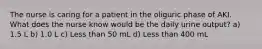 The nurse is caring for a patient in the oliguric phase of AKI. What does the nurse know would be the daily urine output? a) 1.5 L b) 1.0 L c) Less than 50 mL d) Less than 400 mL