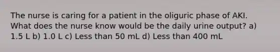 The nurse is caring for a patient in the oliguric phase of AKI. What does the nurse know would be the daily urine output? a) 1.5 L b) 1.0 L c) <a href='https://www.questionai.com/knowledge/k7BtlYpAMX-less-than' class='anchor-knowledge'>less than</a> 50 mL d) Less than 400 mL