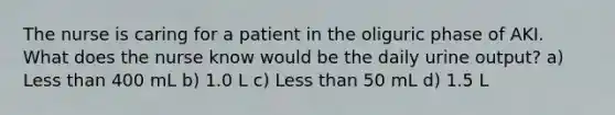 The nurse is caring for a patient in the oliguric phase of AKI. What does the nurse know would be the daily urine output? a) Less than 400 mL b) 1.0 L c) Less than 50 mL d) 1.5 L