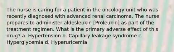 The nurse is caring for a patient in the oncology unit who was recently diagnosed with advanced renal carcinoma. The nurse prepares to administer aldesleukin [Proleukin] as part of the treatment regimen. What is the primary adverse effect of this drug? a. Hypertension b. Capillary leakage syndrome c. Hyperglycemia d. Hyperuricemia