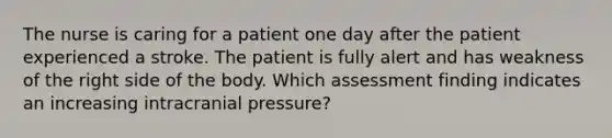 The nurse is caring for a patient one day after the patient experienced a stroke. The patient is fully alert and has weakness of the right side of the body. Which assessment finding indicates an increasing intracranial pressure?