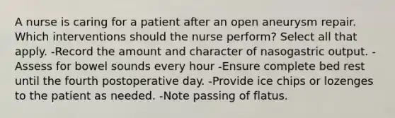 A nurse is caring for a patient after an open aneurysm repair. Which interventions should the nurse perform? Select all that apply. -Record the amount and character of nasogastric output. -Assess for bowel sounds every hour -Ensure complete bed rest until the fourth postoperative day. -Provide ice chips or lozenges to the patient as needed. -Note passing of flatus.