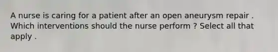 A nurse is caring for a patient after an open aneurysm repair . Which interventions should the nurse perform ? Select all that apply . ​