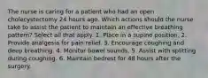 The nurse is caring for a patient who had an open cholecystectomy 24 hours ago. Which actions should the nurse take to assist the patient to maintain an effective breathing pattern? Select all that apply. 1. Place in a supine position. 2. Provide analgesia for pain relief. 3. Encourage coughing and deep breathing. 4. Monitor bowel sounds. 5. Assist with splitting during coughing. 6. Maintain bedrest for 48 hours after the surgery.