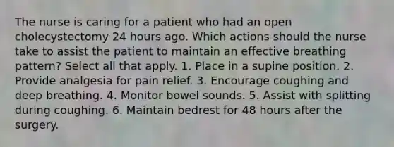 The nurse is caring for a patient who had an open cholecystectomy 24 hours ago. Which actions should the nurse take to assist the patient to maintain an effective breathing pattern? Select all that apply. 1. Place in a supine position. 2. Provide analgesia for pain relief. 3. Encourage coughing and deep breathing. 4. Monitor bowel sounds. 5. Assist with splitting during coughing. 6. Maintain bedrest for 48 hours after the surgery.