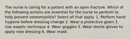 The nurse is caring for a patient with an open fracture. Which of the following actions are essential for the nurse to perform to help prevent osteomyelitis? Select all that apply. 1. Perform hand hygiene before dressing change 2. Wear a protective gown 3. Use aseptic technique 4. Wear goggles 5. Wear sterile gloves to apply new dressing 6. Wear mask