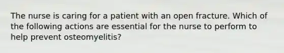 The nurse is caring for a patient with an open fracture. Which of the following actions are essential for the nurse to perform to help prevent osteomyelitis?