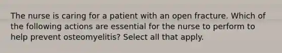 The nurse is caring for a patient with an open fracture. Which of the following actions are essential for the nurse to perform to help prevent osteomyelitis? Select all that apply.