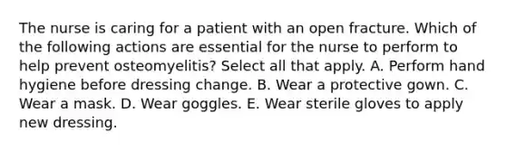 The nurse is caring for a patient with an open fracture. Which of the following actions are essential for the nurse to perform to help prevent osteomyelitis? Select all that apply. A. Perform hand hygiene before dressing change. B. Wear a protective gown. C. Wear a mask. D. Wear goggles. E. Wear sterile gloves to apply new dressing.