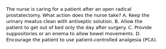 The nurse is caring for a patient after an open radical prostatectomy. What action does the nurse take? A. Keep the urinary meatus clean with antiseptic solution. B. Allow the patient to get out of bed only the day after surgery. C. Provide suppositories or an enema to allow bowel movements. D. Encourage the patient to use patient-controlled analgesia (PCA).