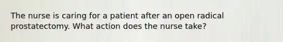 The nurse is caring for a patient after an open radical prostatectomy. What action does the nurse take?