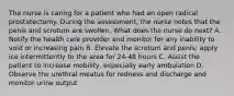 The nurse is caring for a patient who had an open radical prostatectomy. During the assessment, the nurse notes that the penis and scrotum are swollen. What does the nurse do next? A. Notify the health care provider and monitor for any inability to void or increasing pain B. Elevate the scrotum and penis; apply ice intermittently to the area for 24-48 hours C. Assist the patient to increase mobility, especially early ambulation D. Observe the urethral meatus for redness and discharge and monitor urine output