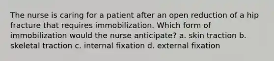 The nurse is caring for a patient after an open reduction of a hip fracture that requires immobilization. Which form of immobilization would the nurse anticipate? a. skin traction b. skeletal traction c. internal fixation d. external fixation