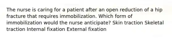 The nurse is caring for a patient after an open reduction of a hip fracture that requires immobilization. Which form of immobilization would the nurse anticipate? Skin traction Skeletal traction Internal fixation External fixation