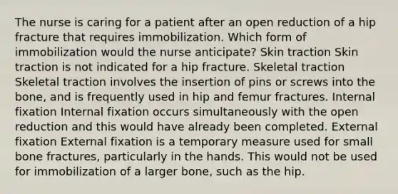 The nurse is caring for a patient after an open reduction of a hip fracture that requires immobilization. Which form of immobilization would the nurse anticipate? Skin traction Skin traction is not indicated for a hip fracture. Skeletal traction Skeletal traction involves the insertion of pins or screws into the bone, and is frequently used in hip and femur fractures. Internal fixation Internal fixation occurs simultaneously with the open reduction and this would have already been completed. External fixation External fixation is a temporary measure used for small bone fractures, particularly in the hands. This would not be used for immobilization of a larger bone, such as the hip.