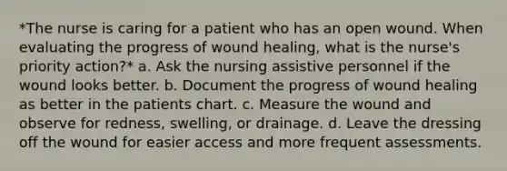 *The nurse is caring for a patient who has an open wound. When evaluating the progress of wound healing, what is the nurse's priority action?* a. Ask the nursing assistive personnel if the wound looks better. b. Document the progress of wound healing as better in the patients chart. c. Measure the wound and observe for redness, swelling, or drainage. d. Leave the dressing off the wound for easier access and more frequent assessments.