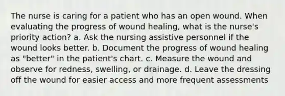 The nurse is caring for a patient who has an open wound. When evaluating the progress of wound healing, what is the nurse's priority action? a. Ask the nursing assistive personnel if the wound looks better. b. Document the progress of wound healing as "better" in the patient's chart. c. Measure the wound and observe for redness, swelling, or drainage. d. Leave the dressing off the wound for easier access and more frequent assessments