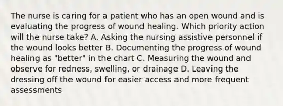 The nurse is caring for a patient who has an open wound and is evaluating the progress of wound healing. Which priority action will the nurse take? A. Asking the nursing assistive personnel if the wound looks better B. Documenting the progress of wound healing as "better" in the chart C. Measuring the wound and observe for redness, swelling, or drainage D. Leaving the dressing off the wound for easier access and more frequent assessments