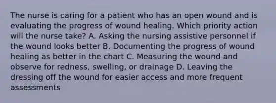 The nurse is caring for a patient who has an open wound and is evaluating the progress of wound healing. Which priority action will the nurse take? A. Asking the nursing assistive personnel if the wound looks better B. Documenting the progress of wound healing as better in the chart C. Measuring the wound and observe for redness, swelling, or drainage D. Leaving the dressing off the wound for easier access and more frequent assessments