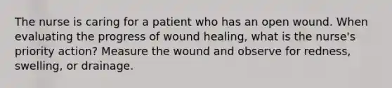 The nurse is caring for a patient who has an open wound. When evaluating the progress of wound healing, what is the nurse's priority action? Measure the wound and observe for redness, swelling, or drainage.