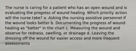 The nurse is caring for a patient who has an open wound and is evaluating the progress of wound healing. Which priority action will the nurse take? a. Asking the nursing assistive personnel if the wound looks better b. Documenting the progress of wound healing as "better" in the chart c. Measuring the wound and observe for redness, swelling, or drainage d. Leaving the dressing off the wound for easier access and more frequent assessments