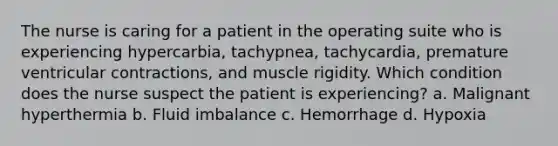 The nurse is caring for a patient in the operating suite who is experiencing hypercarbia, tachypnea, tachycardia, premature ventricular contractions, and muscle rigidity. Which condition does the nurse suspect the patient is experiencing? a. Malignant hyperthermia b. Fluid imbalance c. Hemorrhage d. Hypoxia