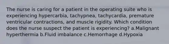 The nurse is caring for a patient in the operating suite who is experiencing hypercarbia, tachypnea, tachycardia, premature ventricular contractions, and muscle rigidity. Which condition does the nurse suspect the patient is experiencing? a.Malignant hyperthermia b.Fluid imbalance c.Hemorrhage d.Hypoxia