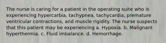 The nurse is caring for a patient in the operating suite who is experiencing hypercarbia, tachypnea, tachycardia, premature ventricular contractions, and muscle rigidity. The nurse suspects that this patient may be experiencing a. Hypoxia. b. Malignant hyperthermia. c. Fluid imbalance. d. Hemorrhage.