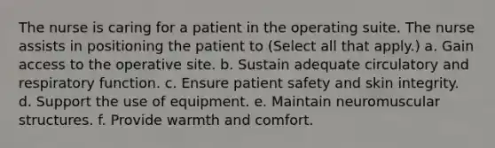 The nurse is caring for a patient in the operating suite. The nurse assists in positioning the patient to (Select all that apply.) a. Gain access to the operative site. b. Sustain adequate circulatory and respiratory function. c. Ensure patient safety and skin integrity. d. Support the use of equipment. e. Maintain neuromuscular structures. f. Provide warmth and comfort.